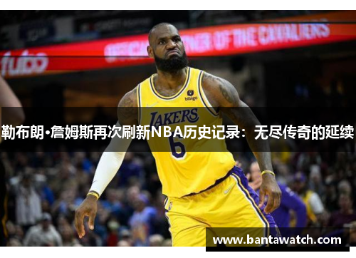 勒布朗·詹姆斯再次刷新NBA历史记录：无尽传奇的延续