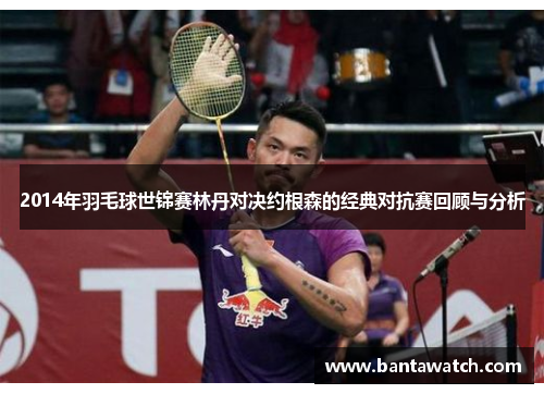 2014年羽毛球世锦赛林丹对决约根森的经典对抗赛回顾与分析