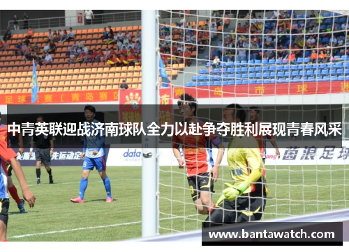 中青英联迎战济南球队全力以赴争夺胜利展现青春风采
