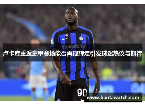 卢卡库重返意甲赛场能否再现辉煌引发球迷热议与期待