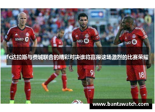 fc达拉斯与费城联合的精彩对决谁将赢得这场激烈的比赛荣耀