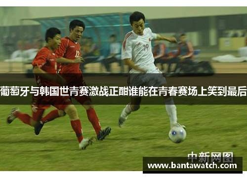 葡萄牙与韩国世青赛激战正酣谁能在青春赛场上笑到最后