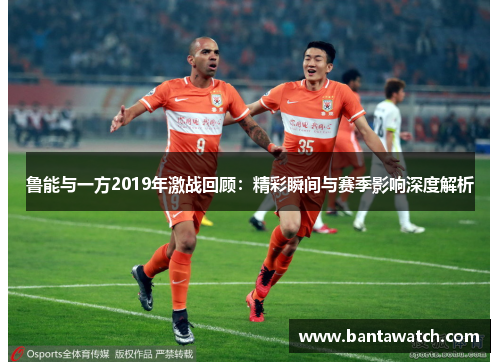 鲁能与一方2019年激战回顾：精彩瞬间与赛季影响深度解析