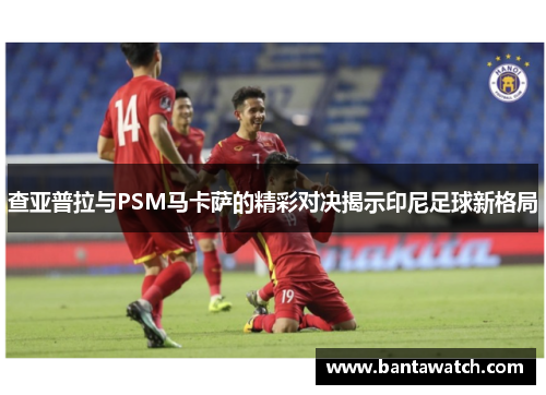 查亚普拉与PSM马卡萨的精彩对决揭示印尼足球新格局