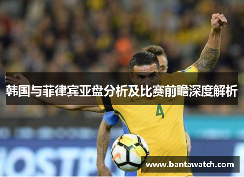 韩国与菲律宾亚盘分析及比赛前瞻深度解析