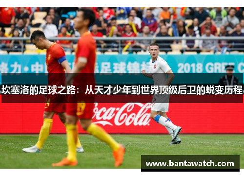 坎塞洛的足球之路：从天才少年到世界顶级后卫的蜕变历程